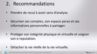 2. Recommandations
43NETLINKS DAY 13 Avril 2014 – High-Tech : Evolution vs Revolution
• Prendre de recul à avoir sens d’analyse.
• Sécuriser ses comptes, son espace perso et ses
informations personnelles à partager.
• Protéger son intégrité physique et virtuelle et soigner
son e-reputation.
• Détacher la vie réelle de la vie virtuelle.
 
