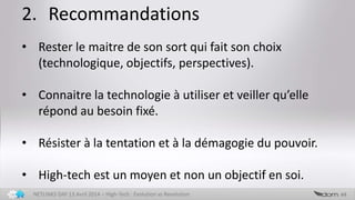 2. Recommandations
44NETLINKS DAY 13 Avril 2014 – High-Tech : Evolution vs Revolution
• Rester le maitre de son sort qui fait son choix
(technologique, objectifs, perspectives).
• Connaitre la technologie à utiliser et veiller qu’elle
répond au besoin fixé.
• Résister à la tentation et à la démagogie du pouvoir.
• High-tech est un moyen et non un objectif en soi.
 