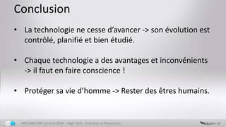 Conclusion
46NETLINKS DAY 13 Avril 2014 – High-Tech : Evolution vs Revolution
• La technologie ne cesse d’avancer -> son évolution est
contrôlée, planifiée et bien étudiée.
• Chaque technologie a des avantages et inconvénients
-> il faut en faire conscience !
• Protéger sa vie d’homme -> Rester des êtres humains.
 