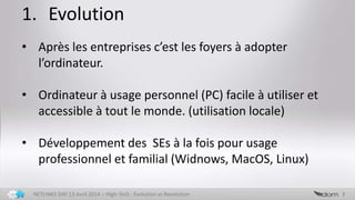 1. Evolution
7NETLINKS DAY 13 Avril 2014 – High-Tech : Evolution vs Revolution
• Après les entreprises c’est les foyers à adopter
l’ordinateur.
• Ordinateur à usage personnel (PC) facile à utiliser et
accessible à tout le monde. (utilisation locale)
• Développement des SEs à la fois pour usage
professionnel et familial (Widnows, MacOS, Linux)
 
