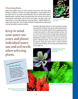Choosing plants
Water-wise gardens focus on plant varieties that thrive with little water.
However, no plant is “wrong” in a water-wise garden—it just needs to be in
the right zone to use water most efficiently. You can select desert plants,
Mediterranean varieties, herbs and perennials from around the world, or
native plants. Lush plants, such as ferns and mosses, can play a part, pro-
                                                                                   Succulents use little or
vided they’re in the right water-use zone (see Step 3, “Water Wisely”). In-        no water.
clude a lawn if you like—but consider limiting it to play/entertainment areas,
and use low-water-use grass varieties.
                                               Nurseries generally feature an ever-growing number
                                               and selection of water-wise plants. Several (see the list

Keep in mind                                   inserted into the back pocket of this guide) specialize
                                               in particular plants or offer personalized services. It’s

your water-use                                 fun and instructive to look through plant guides that
                                               focus on native, perennial and other water-wise plants.

zones and plants’                              Remember to keep in mind your water-use zones and
                                               plants’ individual water, sun and soil needs as you se-
                                               lect plants. Using your map, write in names of plants
individual water,                              for particular locations. You can also use the plant wish
                                               list on page 10.
sun and soil needs                                                               Columbines are colorful,

when selecting                                                                   moderate-water use
                                                                                 perennials.


plants.


              eas?
      Want idny local
            a  re m
      There a                ns and
                  e garde
      w  ater-wis        rseries.
                zed nu
       speciali             serted
                  e list in
       Check th ack pocket of
                eb                 ns
        into th            locatio
                 ide for
         this gu           mb  ers.
                  one nu
         and ph




                                                                            Most ferns are a high-water use plant.


    Many perennials, like this salvia,
          are low-water use plants.


                                                    9
 