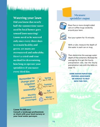 Measure
Watering your lawn                           sprinkler ouput
Did you know that nearly
half the summertime water                  Place five or more straight-sided
                                           cans or coffee mugs randomly
used by local homes goes                   around your lawn.
toward lawn watering?
Lawns need to be watered                   Run your system for 15 minutes.

only once every three days
to remain healthy and                      With a ruler, measure the depth of
                                           the water in each can or mug.
green, yet many are
overwatered and unhealthy.
                                           Then determine the average water
Here’s a tried-and-true
                                           depth of the containers. Multiply the
method for determining                     average by 4 to get the hourly
                                           precipitation rate. Use the hourly
how long to operate your                   precipitation rate with the table on
sprinklers if you water                    page 15.

every third day.
                                            SOME WATER PURVEYORS
                                              PROVIDE ASSISTANCE
                                               OR SERVICE TO HELP
                                                 WITH THIS TEST.




Lawn Problems?
Consult a landscape professional,
or check with your local nursery or
your local water purveyor.


                                      14
 