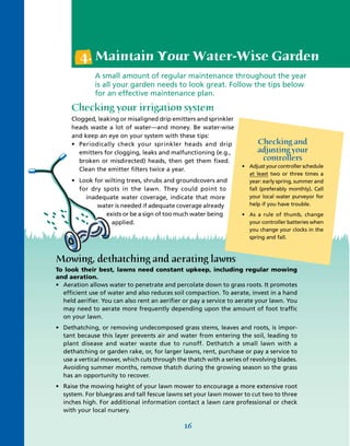 4. Maintain Your Water-Wise Garden
              A small amount of regular maintenance throughout the year
              is all your garden needs to look great. Follow the tips below
              for an effective maintenance plan.

     Checking your irrigation system
     Clogged, leaking or misaligned drip emitters and sprinkler
     heads waste a lot of water—and money. Be water-wise
     and keep an eye on your system with these tips:
     • Periodically check your sprinkler heads and drip                  Checking and
        emitters for clogging, leaks and malfunctioning (e.g.,           adjusting your
        broken or misdirected) heads, then get them fixed.                controllers
                                                                   • Adjust your controller schedule
        Clean the emitter filters twice a year.
                                                                     at least two or three times a
     • Look for wilting trees, shrubs and groundcovers and           year: early spring, summer and
       for dry spots in the lawn. They could point to                fall (preferably monthly). Call
         inadequate water coverage, indicate that more               your local water purveyor for
             water is needed if adequate coverage already            help if you have trouble.
                exists or be a sign of too much water being        • As a rule of thumb, change
                  applied.                                           your controller batteries when
                                                                     you change your clocks in the
                                                                     spring and fall.



Mowing, dethatching and aerating lawns
To look their best, lawns need constant upkeep, including regular mowing
and aeration.
• Aeration allows water to penetrate and percolate down to grass roots. It promotes
  efficient use of water and also reduces soil compaction. To aerate, invest in a hand
  held aerifier. You can also rent an aerifier or pay a service to aerate your lawn. You
  may need to aerate more frequently depending upon the amount of foot traffic
  on your lawn.
• Dethatching, or removing undecomposed grass stems, leaves and roots, is impor-
  tant because this layer prevents air and water from entering the soil, leading to
  plant disease and water waste due to runoff. Dethatch a small lawn with a
  dethatching or garden rake, or, for larger lawns, rent, purchase or pay a service to
  use a vertical mower, which cuts through the thatch with a series of revolving blades.
  Avoiding summer months, remove thatch during the growing season so the grass
  has an opportunity to recover.
• Raise the mowing height of your lawn mower to encourage a more extensive root
  system. For bluegrass and tall fescue lawns set your lawn mower to cut two to three
  inches high. For additional information contact a lawn care professional or check
  with your local nursery.

                                              16
 
