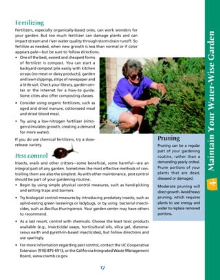 Fertilizing
Fertilizers, especially organically-based ones, can work wonders for




                                                                                                               4. Maintain Your Water-Wise Garden
your garden. But too much fertilizer can damage plants and can
impact stream and river water quality through storm drain runoff. So
fertilize as needed, when new growth is less than normal or if color
appears pale—but be sure to follow directions.
• One of the best, easiest and cheapest forms
   of fertilizer is compost. You can start a
   backyard compost pile easily with kitchen
   scraps (no meat or dairy products), garden
   and lawn clippings, strips of newspaper and
   a little soil. Check your library, garden cen-
   ter or the Internet for a how-to guide.
   Some cities also offer composting classes.
• Consider using organic fertilizers, such as
  aged and dried manure, cottonseed meal
  and dried blood meal.
• Try using a low-nitrogen fertilizer (nitro-
  gen stimulates growth, creating a demand
  for more water).
If you do use chemical fertilizers, try a slow-                                   Pruning
release variety.                                                                  Pruning can be a regular
                                                                                  part of your gardening
Pest control                                                                      routine, rather than a
Insects, snails and other critters—some beneficial, some harmful—are an           demanding yearly ordeal.
integral part of any garden. Sometimes the most effective methods of con-         Prune portions of your
trolling them are also the simplest. As with other maintenance, pest control      plants that are dead,
should be part of your gardening routine.                                         diseased or damaged.
• Begin by using simple physical control measures, such as hand-picking           Moderate pruning will
   and setting traps and barriers.                                                direct growth. Avoid heavy
• Try biological control measures by introducing predatory insects, such as       pruning, which requires
  aphid-eating green lacewings or ladybugs, or by using bacterial insecti-        plants to use energy and
  cides, such as Bacillus thuringiensis. Your garden center may have others       water to replace removed
  to recommend.                                                                   portions.

• As a last resort, control with chemicals. Choose the least toxic products
  available (e.g., insecticidal soaps, horticultural oils, silica gel, diatoma-
  ceous earth and pyrethrin-based insecticides), but follow directions and
  use sparingly.
• For more information regarding pest control, contact the UC Cooperative
  Extension (916) 875-6913, or the California Integrated Waste Management
  Board, www.ciwmb.ca.gov.


                                                  17
 