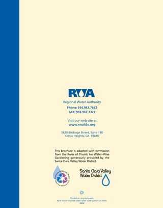 Regional Water Authority
            Phone: 916.967.7692
             FAX: 916.967.7322

            Visit our web site at
             www.rwah2o.org

     5620 Birdcage Street, Suite 180
       Citrus Heights, CA 95610




This brochure is adapted with permission
from the Rules of Thumb for Water–Wise
Gardening generously provided by the
Santa Clara Valley Water District.




                Printed on recycled paper.
 Each ton of recycled paper saves 7,000 gallons of water.
                          08/02
 