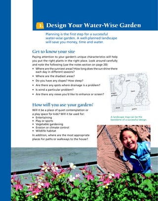 1. Design Your Water-Wise Garden
          Planning is the first step for a successful
          water-wise garden. A well-planned landscape
          will save you money, time and water.

Get to know your site
Paying attention to your garden’s unique characteristics will help
you put the right plants in the right place. Look around carefully
and note the following (use the notes section on page 20):
• Where are the sunniest areas? How long does the sun shine there
  each day in different seasons?
• Where are the shadiest areas?
• Do you have any slopes? How steep?                                     path

• Are there any spots where drainage is a problem?
• Is wind a particular problem?                                                 lawn
                                                            veggie
• Are there any views you’d like to enhance or screen?      gardenn



How will you use your garden?                                    deck
                                                                 deck
                                                                                patio
Will it be a place of quiet contemplation or
a play space for kids? Will it be used for:
• Entertaining                                              A landscape map can be the
                                                            backbone of a successful design.
• Play or sports
• Vegetable gardening
• Erosion or climate control
• Wildlife habitat
In addition, where are the most appropriate
places for paths or walkways to the house?




                                        2
 