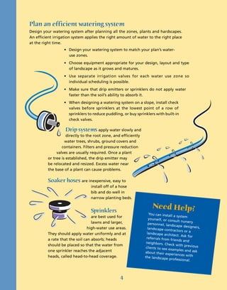 Plan an efficient watering system
Design your watering system after planning all the zones, plants and hardscapes.
An efficient irrigation system applies the right amount of water to the right place
at the right time.
                   • Design your watering system to match your plan’s water-
                     use zones.
                   • Choose equipment appropriate for your design, layout and type
                     of landscape as it grows and matures.
                   • Use separate irrigation valves for each water use zone so
                     individual scheduling is possible.
                   • Make sure that drip emitters or sprinklers do not apply water
                     faster than the soil’s ability to absorb it.
                   • When designing a watering system on a slope, install check
                     valves before sprinklers at the lowest point of a row of
                     sprinklers to reduce puddling, or buy sprinklers with built-in
                     check valves.

                    Drip systems apply water slowly and
                     directly to the root zone, and efficiently
                    water trees, shrubs, ground covers and
                  containers. Filters and pressure reduction
               valves are usually required. Once a plant
          or tree is established, the drip emitter may
          be relocated and resized. Excess water near
          the base of a plant can cause problems.

          Soaker hoses are inexpensive, easy to
                                  install off of a hose
                                  bib and do well in
                                  narrow planting beds.

                                                                      Need Help?
                                  Sprinklers                         You can install
                                   are best used for                                   a system
                                                                     yourself, or co
                                                                                     nsult nursery
                                   lawns and larger,                 personnel, land
                                                                                       scape designers,
                                 high-water use areas.              landscape cont
                                                                                      ractors or a
          They should apply water uniformly and at                  landscape arch
                                                                                     itect. Ask for
          a rate that the soil can absorb; heads                   referrals from
                                                                                    friends and
                                                                   neighbors. Chec
          should be placed so that the water from                                      k with previous
                                                                   clients to see ex
          one sprinkler reaches the adjacent                                          amples and as
                                                                  about their ex                    k
                                                                                   periences with
          heads, called head-to-head coverage.                    the landscape
                                                                                   professional.




                                                   4
 