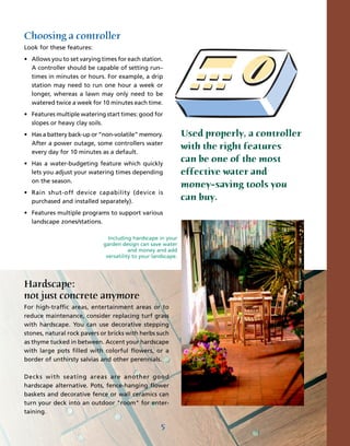 Choosing a controller
Look for these features:
• Allows you to set varying times for each station.
  A controller should be capable of setting run–
  times in minutes or hours. For example, a drip
  station may need to run one hour a week or
  longer, whereas a lawn may only need to be
  watered twice a week for 10 minutes each time.
• Features multiple watering start times: good for
  slopes or heavy clay soils.
• Has a battery back-up or “non-volatile” memory.              Used properly, a controller
  After a power outage, some controllers water
                                                               with the right features
  every day for 10 minutes as a default.
• Has a water-budgeting feature which quickly
                                                               can be one of the most
  lets you adjust your watering times depending                effective water and
  on the season.
                                                               money–saving tools you
• Rain shut-off device capability (device is
  purchased and installed separately).
                                                               can buy.
• Features multiple programs to support various
  landscape zones/stations.

                               Including hardscape in your
                             garden design can save water
                                        and money and add
                              versatility to your landscape.




Hardscape:
not just concrete anymore
For high-traffic areas, entertainment areas or to
reduce maintenance, consider replacing turf grass
with hardscape. You can use decorative stepping
stones, natural rock pavers or bricks with herbs such
as thyme tucked in between. Accent your hardscape
with large pots filled with colorful flowers, or a
border of unthirsty salvias and other perennials.

Decks with seating areas are another good
hardscape alternative. Pots, fence-hanging flower
baskets and decorative fence or wall ceramics can
turn your deck into an outdoor "room" for enter-
taining.

                                                     5
 