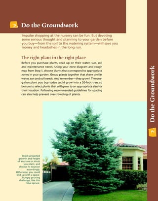 2. Do the Groundwork
      Impulse shopping at the nursery can be fun. But devoting
      some serious thought and planning to your garden before
      you buy—from the soil to the watering system—will save you
      money and headaches in the long run.


     The right plant in the right place
     Before you purchase plants, read up on their water, sun, soil




                                                                          2. Do the Groundwork
     and maintenance needs. Using your zone diagram and rough
     map from Step 1, choose plants that correspond to appropriate
     zones in your garden. Group plants together that share similar
     water, sun and soil needs. And remember—they grow! The one-
     gallon plant you buy today could grow into a 20-foot tree, so
     be sure to select plants that will grow to an appropriate size for
     their location. Following recommended guidelines for spacing
     can also help prevent overcrowding of plants.




      Check projected
   growth and height
  of any tree or shrub
       you plant, and
   choose its location
          accordingly.
 Otherwise, you could
 end up with a space-
      hungry pruning
   challenge, like this
          blue spruce.


                                              7
 