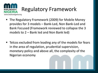 Regulatory Framework
 The Regulatory Framework (2009) for Mobile Money
provides for 3 models – Bank-Led, Non Bank-Led and
Bank Focused (Framework reviewed to collapse the 3
models to 2 – Bank led and Non Bank led)

 Telcos excluded from leading any of the models for fears
in the area of regulation, prudential supervision,
monetary policy and above all, the complexity of the
Nigerian economy

 