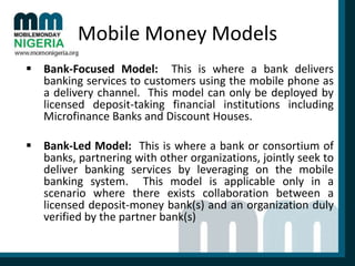 Mobile Money Models
 Bank-Focused Model: This is where a bank delivers
banking services to customers using the mobile phone as
a delivery channel. This model can only be deployed by
licensed deposit-taking financial institutions including
Microfinance Banks and Discount Houses.

 Bank-Led Model: This is where a bank or consortium of
banks, partnering with other organizations, jointly seek to
deliver banking services by leveraging on the mobile
banking system. This model is applicable only in a
scenario where there exists collaboration between a
licensed deposit-money bank(s) and an organization duly
verified by the partner bank(s)

 
