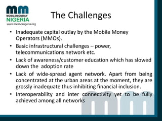 The Challenges
• Inadequate capital outlay by the Mobile Money
Operators (MMOs).
• Basic infrastructural challenges – power,
telecommunications network etc.
• Lack of awareness/customer education which has slowed
down the adoption rate
• Lack of wide-spread agent network. Apart from being
concentrated at the urban areas at the moment, they are
grossly inadequate thus inhibiting financial inclusion.
• Interoperability and inter connectivity yet to be fully
achieved among all networks

 