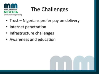 The Challenges
•
•
•
•

Trust – Nigerians prefer pay on delivery
Internet penetration
Infrastructure challenges
Awareness and education

 