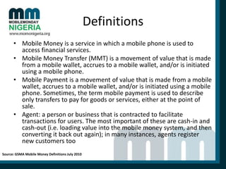 Definitions
• Mobile Money is a service in which a mobile phone is used to
access financial services.
• Mobile Money Transfer (MMT) is a movement of value that is made
from a mobile wallet, accrues to a mobile wallet, and/or is initiated
using a mobile phone.
• Mobile Payment is a movement of value that is made from a mobile
wallet, accrues to a mobile wallet, and/or is initiated using a mobile
phone. Sometimes, the term mobile payment is used to describe
only transfers to pay for goods or services, either at the point of
sale.
• Agent: a person or business that is contracted to facilitate
transactions for users. The most important of these are cash-in and
cash-out (i.e. loading value into the mobile money system, and then
converting it back out again); in many instances, agents register
new customers too
Source: GSMA Mobile Money Definitions July 2010

 