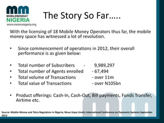 The Story So Far…..
With the licensing of 18 Mobile Money Operators thus far, the mobile
money space has witnessed a lot of revolution.
•

Since commencement of operations in 2012, their overall
performance is as given below:

•
•
•
•

Total number of Subscribers
Total number of Agents enrolled
Total volume of Transactions
Total value of Transactions

9,989,297
- 67,494
- over 11m
- over N105bn

• Product offerings: Cash-In, Cash-Out, Bill payments, Funds Transfer,
Airtime etc.
Source: Mobile Money and Telco Regulation in Nigeria; Musa Itopa Jimoh; International Conference on Payments Systems September
2013

 