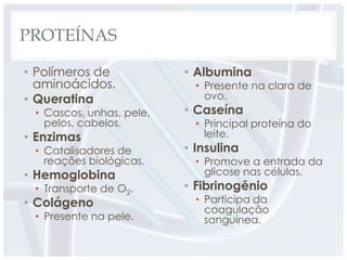 PROTEÍNAS

• Polímeros de            • Albumina
  aminoácidos.              • Presente na clara de
• Queratina                   ovo.
 • Cascos, unhas, pele,   • Caseína
   pelos, cabelos.          • Principal proteína do
• Enzimas                     leite.
 • Catalisadores de       • Insulina
   reações biológicas.      • Promove a entrada da
• Hemoglobina                 glicose nas células.
 • Transporte de O2.      • Fibrinogênio
• Colágeno                  • Participa da
                              coagulação
 • Presente na pele.          sanguínea.
 