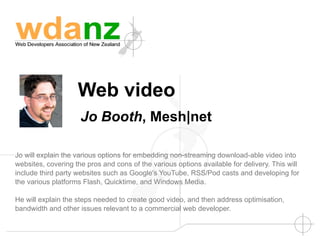 Web video
                     Jo Booth, Mesh|net

Jo will explain the various options for embedding non-streaming download-able video into
websites, covering the pros and cons of the various options available for delivery. This will
include third party websites such as Google's YouTube, RSS/Pod casts and developing for
the various platforms Flash, Quicktime, and Windows Media.

He will explain the steps needed to create good video, and then address optimisation,
bandwidth and other issues relevant to a commercial web developer.
 
