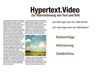 Hypertext.Video
                                                   Zur Wahrnehmung von Text und Bild
Lorem ipsum dolor sit amet, consetetur Lorem ipsum dolor sit amet, consetetur
sadipscing elitr, sed diam nonumy eirmod sadipscing elitr, sed diam nonumy eirmod
tempor invidunt ut labore et dolore        tempor invidunt ut labore et dolore
                                                                                      „Ein Bild sagt mehr als 1000 Worte!“
magna aliquyam erat, sed diam voluptua. magna aliquyam erat, sed diam voluptua.
At vero eos et accusam et justo duo        At vero eos et accusam et justo duo
dolores et ea rebum. Stet clita kasd       dolores et ea rebum. Stet clita kasd       „Ein Wort sagt mehr als 1000 Bilder!“
gubergren, no sea takimata sanctus est gubergren, no sea takimata sanctus est
Lorem ipsum dolor sit amet. Lorem ipsum Lorem ipsum dolor sit amet. Lorem ipsum
dolor sit amet, consetetur sadipscing      dolor sit amet, consetetur sadipscing
elitr, sed diam nonumy eirmod tempor       elitr, sed diam nonumy eirmod tempor
invidunt ut labore et Lorem ipsum dolor

                                                                                         Reihenfolge
sit amet, consetetur sadipscing elitr, sed
diam nonumy eirmod tempor invidunt ut
labore et dolore magna aliquyam erat,
sed diam voluptua. At vero eos et
accusam et justo duo dolores et ea
rebum. Stet clita kasd gubergren, no sea
takimata sanctus est Lorem ipsum dolor
sit amet. Lorem ipsum dolor sit amet,
consetetur sadipscing elitr, sed diam
                                                                                         Aktivierung
nonumy eirmod tempor invidunt ut labore
et Lorem ipsum dolor sit amet,
consetetur sadipscing elitr, sed diam
nonumy eirmod tempor invidunt ut labore
et dolore magna aliquyam erat, sed diam
voluptua. At vero eos et accusam et justo
                                                                                         Gedächtnis
duo dolores et ea rebum. Stet clita kasd ut labore et dolore magna aliquyam erat,
gubergren, no sea takimata sanctus est sed diam voluptua. At vero eos et
Lorem ipsum dolor sit amet. Lorem ipsum accusam et justo duo dolores et ea
dolor sit amet, consetetur sadipscing      rebum. Stet clita kasd gubergren, no sea
elitr, sed diam nonumy eirmod tempor       takimata sanctus est Lorem ipsum dolor
invidunt ut labore et                      sit amet. Lorem ipsum dolor sit amet,
 