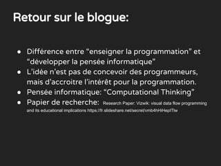 ● Différence entre “enseigner la programmation” et
“développer la pensée informatique”
● L’idée n’est pas de concevoir des programmeurs,
mais d’accroitre l’intérêt pour la programmation.
● Pensée informatique: “Computational Thinking”
● Papier de recherche: Research Paper: Vizwik: visual data flow programming
and its educational implications https://fr.slideshare.net/secret/vmb4hHiHepITlw
Retour sur le blogue:
 
