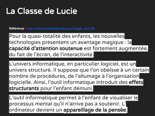 Référence: http://www.laclassedelucie.com/?page_id=134
Pour la quasi-totalité des enfants, les nouvelles
technologies présentent un avantage magique : la
capacité d’attention soutenue est fortement augmentée,
du fait de l’écran, de l’interactivité.
L’univers informatique, en particulier logiciel, est un
univers structuré. Il suppose que l’on obéisse à un certain
nombre de procédures, de l’allumage à l’organisation
logicielle. Ainsi, l’outil informatique introduit des effets
structurants pour l’enfant démuni.
L’outil informatique permet à l’enfant de visualiser le
processus mental qu’il n’arrive pas à soutenir. L’
ordinateur devient un appareillage de la pensée.
La Classe de Lucie
 
