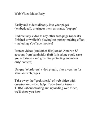 Web Video Make Easy


Easily add videos directly into your pages
('embedded'), or trigger them as snazzy 'popups'

Redirect any video to any other web page (once it's
finished or while it's playing) to money-making effect
- including YouTube movies!

Protect videos (and other files) on an Amazon S3
account from bandwidth theft (this alone could save
you a fortune - and great for protecting 'members
only' content)

Unique 'Wordpress' video plugin, plus a version for
standard web pages

Take away the "geek speak" of web video with
ongoing web video help: if you barely know a
THING about creating and uploading web video,
we'll show you how
 