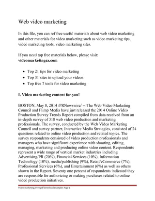Web video marketing 
In this file, you can ref free useful materials about web video marketing 
and other materials for video marketing such as video marketing tips, 
video marketing tools, video marketing sites. 
If you need top free materials below, please visit: 
videomarketingaz.com 
· Top 21 tips for video marketing 
· Top 31 sites to upload your videos 
· Top free 7 tools for video marketing 
I. Video marketing content for you! 
BOSTON, May 8, 2014 /PRNewswire/ -- The Web Video Marketing 
Council and Flimp Media have just released the 2014 Online Video 
Production Survey Trends Report compiled from data received from an 
in-depth survey of 318 web video production and marketing 
professionals. The survey, conducted by the Web Video Marketing 
Council and survey partner, Interactive Media Strategies, consisted of 24 
questions related to online video production and related topics. The 
survey respondents consisted of video production professionals and 
managers who have significant experience with shooting, editing, 
managing, marketing and producing online video content. Respondents 
represent a wide range of vertical market industries including 
Advertising/PR (20%), Financial Services (10%), Information 
Technology (10%), media/publishing (9%), Retail/eCommerce (7%), 
Professional Services (6%), and Entertainment (6%) as well as others 
shown in the Report. Seventy one percent of respondents indicated they 
are responsible for authorizing or making purchases related to online 
video production initiatives. 
Video marketing. Free pdf download examples Page 1 
 