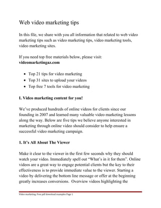 Web video marketing tips 
In this file, we share with you all information that related to web video 
marketing tips such as video marketing tips, video marketing tools, 
video marketing sites. 
If you need top free materials below, please visit: 
videomarketingaz.com 
· Top 21 tips for video marketing 
· Top 31 sites to upload your videos 
· Top free 7 tools for video marketing 
I. Video marketing content for you! 
We’ve produced hundreds of online videos for clients since our 
founding in 2007 and learned many valuable video marketing lessons 
along the way. Below are five tips we believe anyone interested in 
marketing through online video should consider to help ensure a 
successful video marketing campaign. 
1. It’s All About The Viewer 
Make it clear to the viewer in the first few seconds why they should 
watch your video. Immediately spell out “What’s in it for them”. Online 
videos are a great way to engage potential clients but the key to their 
effectiveness is to provide immediate value to the viewer. Starting a 
video by delivering the bottom line message or offer at the beginning 
greatly increases conversions. Overview videos highlighting the 
Video marketing. Free pdf download examples Page 1 
 