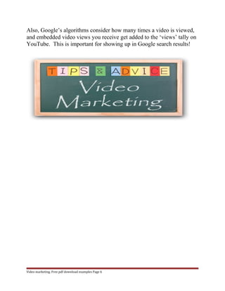 Also, Google’s algorithms consider how many times a video is viewed, 
and embedded video views you receive get added to the ‘views’ tally on 
YouTube. This is important for showing up in Google search results! 
Video marketing. Free pdf download examples Page 6 
 