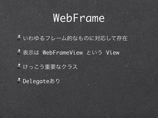 WebFrame
いわゆるフレーム的なものに対応して存在

表示は WebFrameView という View

けっこう重要なクラス

Delegateあり
 