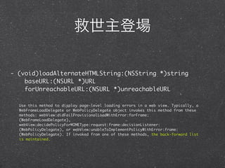 救世主登場

- (void)loadAlternateHTMLString:(NSString *)string
    baseURL:(NSURL *)URL
    forUnreachableURL:(NSURL *)unreachableURL

  Use this method to display page-level loading errors in a web view. Typically, a
  WebFrameLoadDelegate or WebPolicyDelegate object invokes this method from these
  methods: webView:didFailProvisionalLoadWithError:forFrame:
  (WebFrameLoadDelegate),
  webView:decidePolicyForMIMEType:request:frame:decisionListener:
  (WebPolicyDelegate), or webView:unableToImplementPolicyWithError:frame:
  (WebPolicyDelegate). If invoked from one of these methods, the back-forward list
  is maintained.
 