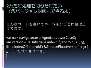 2系だけ処理を切り分けたい
（各バージョン対応もできるよ）
こんなコードを書いてバージョンごとに処理分
けてます。
var ua = navigator.userAgent.toLowerCase();
var version = ua.substr(ua.indexOf('android')+8, 3);
if(ua.indexOf(‘android’) && parseFloat(version) < 3) {
// ここでゴニョゴニョ。
}
 