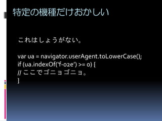 特定の機種だけおかしい
これはしょうがない。
var ua = navigator.userAgent.toLowerCase();
if (ua.indexOf(‘f-02e’) >= 0) {
// ここでゴニョゴニョ。
}
 
