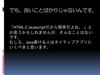 でも、良いことばかりじゃないんです。
「HTMLとJavascriptだから簡単だよね。 」と
か思うかもしれませんが、そんなことはない
です。
むしろ、Java書ける人はネイティブアプリに
いくべきと思います。
 