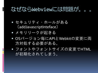 なぜならWebviewには問題が。。。
 セキュリティ・ホールがある
（addJavascriptInteface）
 メモリリークが起きる
 OSバージョン毎にAPIとWebkitの変更に両
方対処する必要がある。
 フォントやフォントサイズの変更でHTML
が初期化されてしまう。
 