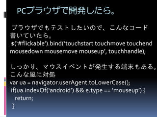 PCブラウザで開発したら。
ブラウザでもテストしたいので、こんなコード
書いていたら。
$(‘#flickable’).bind(‘touchstart touchmove touchend
mousedown mousemove mouseup’, touchhandle);
しっかり、マウスイベントが発生する端末もある。
こんな風に対処
var ua = navigator.userAgent.toLowerCase();
if(ua.indexOf(‘android’) && e.type == ‘mouseup’) {
return;
}
 
