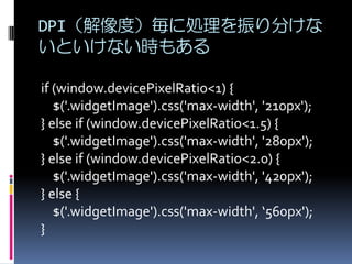 DPI（解像度）毎に処理を振り分けな
いといけない時もある
if (window.devicePixelRatio<1) {
$('.widgetImage').css('max-width', '210px');
} else if (window.devicePixelRatio<1.5) {
$('.widgetImage').css('max-width', '280px');
} else if (window.devicePixelRatio<2.0) {
$('.widgetImage').css('max-width', '420px');
} else {
$('.widgetImage').css('max-width', ‘560px');
}
 
