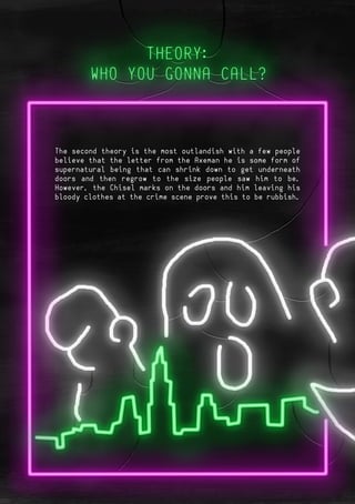 Page 5Page 10
The second theory is the most outlandish with a few people
believe that the letter from the Axeman he is some form of
supernatural being that can shrink down to get underneath
doors and then regrow to the size people saw him to be.
However, the Chisel marks on the doors and him leaving his
bloody clothes at the crime scene prove this to be rubbish.
 