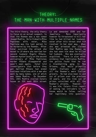 Page 6Page 11
The third theory, the only theory
to focus on an actual suspect, is
that the Axeman was a man named
Joseph Mumfre. He is linked to Mike
Peptones wife ester, Mike
Pepitone was the last person to
be murdered by the Axeman. After
Ester survived the attack she
moved to LA where she married her
second husband Angelo Albano,
however mysteriously on the second
anniversary of Mike Pepitones
murder Albano disappeared and
wasn’t seen again. Ester told
investigators that before they
got married Albano had ended
business relations with a man who
went by many names, one of which
was James Mumfre. On December
5th, 1921 Mumfre visited Esters
house on 554 east 66th street
La and demanded $500 and her
Jewellery. More importantly
however he threatened to kill her
like he had killed her husband,
ester after this threat shot him
revolver in her door way. When
she was arrested she claimed
that Mumfre was the Axeman as
she had seen him when he killed
her husband. She was eventually
acquitted. There is also other
evidence that implicates Mumfre,
the police found that he ran
a blackmailing gang in New
Orleans, that would primarily
target Italians and almost
all the Axeman’s were Italian
grocers. He had also been in and
out of prison over the previous
10 years, and his time out of
prison coincided with all the
Axeman’s attacks. However, if
it was him, Esters first report
of seeing two intruders in her
house would be false, calling
her legitimacy into question.
 