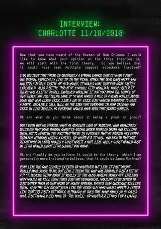 Page 7Page 12
- Back Cover
Now that you have heard of the Axeman of New Orleans I would
like to know what your opinion on the three theories is,
we will start with the first theory. Do you believe that
it could have been multiple copycat attackers involved?
I do believe that there is obviously a strong chance that it wasn’t just
one person, especially like if in the final attack the dead guys wife saw
multiple people inside of her house, it would make that far more easily
explained. Also just the threat of a whole city would be much easier if
there was a lot of people involved wouldnt it, but you know the chance of
that threat not just being some d**k who wrote a note to a news outlet, maybe
some guy who likes jazz, like a lot of jazz just wanted everyone to have
a party. Because I call Bull on the idea that everyone in New Orleans had
jazz on like really, no everyone would have been that scared surely.
Ok and what do you think about it being a ghost or ghoul?
Don’t even get me started, what an absolute load of rubbish, who genuinely
believes that some random ghost is going under peoples doors and killing
them, not to mention the fact that there is evidence that he forced his entry
through windows using a chisel or whatever it was. And back to that note
right why on earth would a ghost write a note like why, a ghost would just
do it or would shout it or summet you know.
Ok and finally do you believe it could be the theory, which I am
personally more inclined to believe, that it could be James Mumfree?
Yeah like the guy clearly existed or whatever but like it just doesnt
really make sense to me, but like I think the guy was probably just a bit of
a t**t. Because think about it really if the guys making money off Italians
why would he kill them thats just not economical, wouldnt it be better to
just batter them so that word of mouth spreads, rather than outright killing
them. Also the guy doesnt seem like the kinda guy who would write a letter
like that its just a bit dodgy, although he does take many names so he could
have just changed his name to “the devil” or whatever it was for a laugh.
 