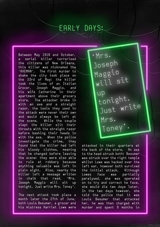 Page 1
- Cover
Page 2
Between May 1918 and October,
a serial killer terrorised
the citizens of New Orleans,
this killer was nicknamed the
“AXEMAN”. The first murder to
shake the city took place on
the 23rd of May; the killer
took the lives of an Italian
Grocer, Joseph Maggio, and
his wife Catherine in their
apartment above their grocery
store. The attacker broke in
with an axe and a straight
razor, the tools they used in
the attack were never their own
and would always be left at
the scene. While the couple
slept the killer slit their
throats with the straight razor
before bashing their heads in
with the axe. When the police
investigate the crime, they
found that the killer had left
his bloody clothes, meaning
that he changed before leaving
the scene; they were also able
to rule at robbery because
anything valuable was left in
plain sight. Also, nearby the
killer left a message written
in chalk that read, “Mrs.
Joseph Maggio will sit up
tonight. Just write Mrs. Toney”.
The next attack took place a
month later the 27th of June,
both Louis Besumer, a grocer and
his mistress Harriet Lowe were
attacked in their quarters at
the back of the store. An axe
to the head struck both; Besumer
was struck over the right temple
whilst Lowe was hacked over the
left ear, however both survived
the initial attack. Although
Lowes face was partially
paralysed, she was operated
on to try and correct he face,
she would die two days later.
In the two days however, she
told the police that it was
Louis Besumer that attacked
her, he was then charged with
murder and spent 9 months in
 