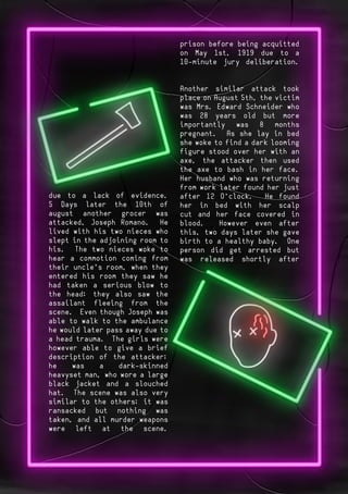 Page 2Page 3
prison before being acquitted
on May 1st, 1919 due to a
10-minute jury deliberation.
Another similar attack took
place on August 5th, the victim
was Mrs. Edward Schneider who
was 28 years old but more
importantly was 8 months
pregnant. As she lay in bed
she woke to find a dark looming
figure stood over her with an
axe, the attacker then used
the axe to bash in her face.
Her husband who was returning
from work later found her just
after 12 O’clock. He found
her in bed with her scalp
cut and her face covered in
blood. However even after
this, two days later she gave
birth to a healthy baby. One
person did get arrested but
was released shortly after
due to a lack of evidence.
5 Days later the 10th of
august another grocer was
attacked, Joseph Romano. He
lived with his two nieces who
slept in the adjoining room to
his. The two nieces woke to
hear a commotion coming from
their uncle’s room, when they
entered his room they saw he
had taken a serious blow to
the head; they also saw the
assailant fleeing from the
scene. Even though Joseph was
able to walk to the ambulance
he would later pass away due to
a head trauma. The girls were
however able to give a brief
description of the attacker;
he was a dark-skinned
heavyset man, who wore a large
black jacket and a slouched
hat. The scene was also very
similar to the others; it was
ransacked but nothing was
taken, and all murder weapons
were left at the scene.
 