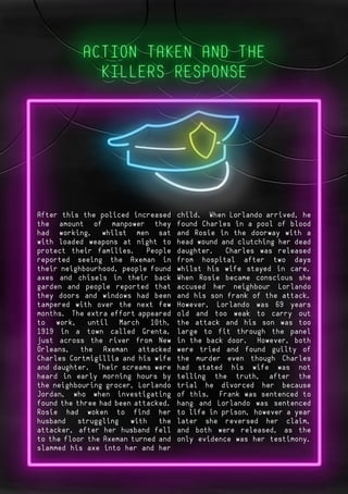 Page 11Page 4After this the policed increased
the amount of manpower they
had working, whilst men sat
with loaded weapons at night to
protect their families. People
reported seeing the Axeman in
their neighbourhood, people found
axes and chisels in their back
garden and people reported that
they doors and windows had been
tampered with over the next few
months. The extra effort appeared
to work, until March 10th,
1919 in a town called Grenta,
just across the river from New
Orleans, the Axeman attacked
Charles Cortmigillia and his wife
and daughter. Their screams were
heard in early morning hours by
the neighbouring grocer, Lorlando
Jordan, who when investigating
found the three had been attacked.
Rosie had woken to find her
husband struggling with the
attacker, after her husband fell
to the floor the Axeman turned and
slammed his axe into her and her
child. When Lorlando arrived, he
found Charles in a pool of blood
and Rosie in the doorway with a
head wound and clutching her dead
daughter. Charles was released
from hospital after two days
whilst his wife stayed in care.
When Rosie became conscious she
accused her neighbour Lorlando
and his son frank of the attack.
However, Lorlando was 69 years
old and too weak to carry out
the attack and his son was too
large to fit through the panel
in the back door. However, both
were tried and found guilty of
the murder even though Charles
had stated his wife was not
telling the truth, after the
trial he divorced her because
of this. Frank was sentenced to
hang and Lorlando was sentenced
to life in prison, however a year
later she reversed her claim,
and both were released, as the
only evidence was her testimony.
 