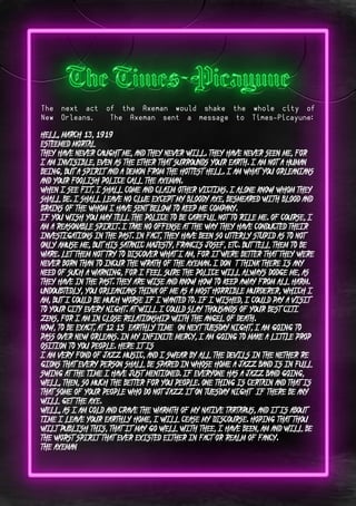 Page 10Page 5
The next act of the Axeman would shake the whole city of
New Orleans. The Axeman sent a message to Times-Picayune:
Hell, March 13, 1919
Esteemed Mortal:
They have never caught me, and they never will. They have never seen me, for
I am invisible, even as the ether that surrounds your earth. I am not a human
being, but a spirit and a demon from the hottest hell. I am what you Orleanians
and your foolish police call the Axeman.
When I see fit, I shall come and claim other victims. I alone know whom they
shall be. I shall leave no clue except my bloody axe, besmeared with blood and
brains of the whom I have sent below to keep me company.
If you wish you may tell the police to be careful not to rile me. Of course, I
am a reasonable spirit. I take no offense at the way they have conducted their
investigations in the past. In fact, they have been so utterly stupid as to not
only amuse me, but His Satanic Majesty, Francis Josef, etc. But tell them to be:
ware. Let them not try to discover what I am, for it were better that they were
never born than to incur the wrath of the Axeman. I don ‘t think there is any
need of such a warning, for I feel sure the police will always dodge me, as
they have in the past. They are wise and know how to keep away from all harm.
Undoubtedly, you Orleanians think of me as a most horrible murderer, which I
am, but I could be much worse if I wanted to. If I wished, I could pay a visit
to your city every night. At will I could slay thousands of your best citi:
zens, for I am in close relationship with the Angel of Death.
Now, to be exact, at 12:15 (earthly time) on next Tuesday night, I am going to
pass over New Orleans. In my infinite mercy, I am going to make a little prop:
osition to you people. Here it is:
I am very fond of jazz music, and I swear by all the devils in the nether re:
gions that every person shall be spared in whose home a jazz band is in full
swing at the time I have just mentioned. If everyone has a jazz band going,
well, then, so much the better for you people. One thing is certain and that is
that some of your people who do not jazz it on Tuesday night (if there be any)
will get the axe.
Well, as I am cold and crave the warmth of my native Tartarus, and it is about
time I leave your earthly home, I will cease my discourse. Hoping that thou
wilt publish this, that it may go well with thee, I have been, am and will be
the worst spirit that ever existed either in fact or realm of fancy.
The Axeman
 