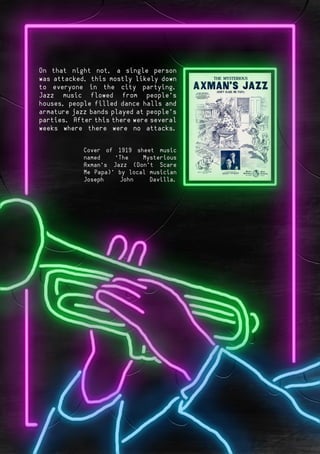 Page 3Page 6
Cover of 1919 sheet music
named “The Mysterious
Axman’s Jazz (Don’t Scare
Me Papa)” by local musician
Joseph John Davilla.
On that night not, a single person
was attacked, this mostly likely down
to everyone in the city partying.
Jazz music flowed from people’s
houses, people filled dance halls and
armature jazz bands played at people’s
parties. After this there were several
weeks where there were no attacks.
 
