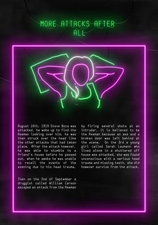 Page 4Page 7
August 10th, 1919 Steve Boca was
attacked, he woke up to find the
Axeman looking over him, he was
then struck over the head like
the other attacks that had taken
place. After the attack however,
he was able to stumble to a
friend’s house before he passed
out, when he awoke he was unable
to recall the events of the
evening due to his head trauma.
Then on the 2nd of September a
druggist called William Carson
escaped an attack from the Axeman
by firing several shots at an
intruder, it is believed to be
the Axeman because an axe and a
broken door was left behind at
the scene. On the 3rd a young
girl called Sarah Laumann who
lived alone in a shuttered off
house was attacked, she was found
unconscious with a serious head
trauma and missing teeth, she did
however survive from the attack.
 