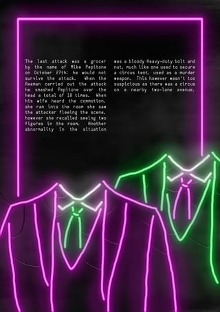 Page 9Page 8
The last attack was a grocer
by the name of Mike Pepitone
on October 27th; he would not
survive the attack. When the
Axeman carried out the attack
he smashed Pepitone over the
head a total of 18 times. When
his wife heard the commotion,
she ran into the room she saw
the attacker fleeing the scene,
however she recalled seeing two
figures in the room. Another
abnormality in the situation
was a bloody Heavy-duty bolt and
nut, much like one used to secure
a circus tent, used as a murder
weapon. This however wasn’t too
suspicious as there was a circus
on a nearby two-lane avenue.
 