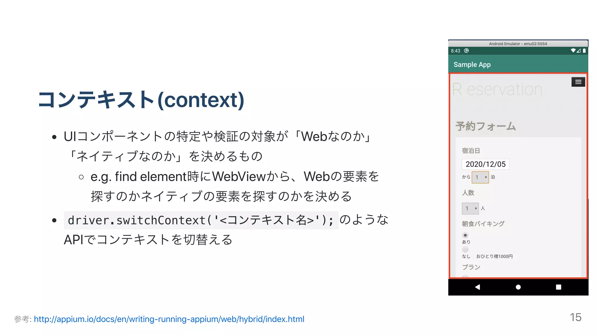 コンテキスト(context)
UIコンポーネントの特定や検証の対象が「Webなのか」
「ネイティブなのか」を決めるもの
e.g.findelement時にWebViewから、Webの要素を
探すのかネイティブの要素を探すのかを決める
driver.switchContext('<コンテキスト名>'); のような
APIでコンテキストを切替える
参考:http://appium.io/docs/en/writing-running-appium/web/hybrid/index.html 15
 