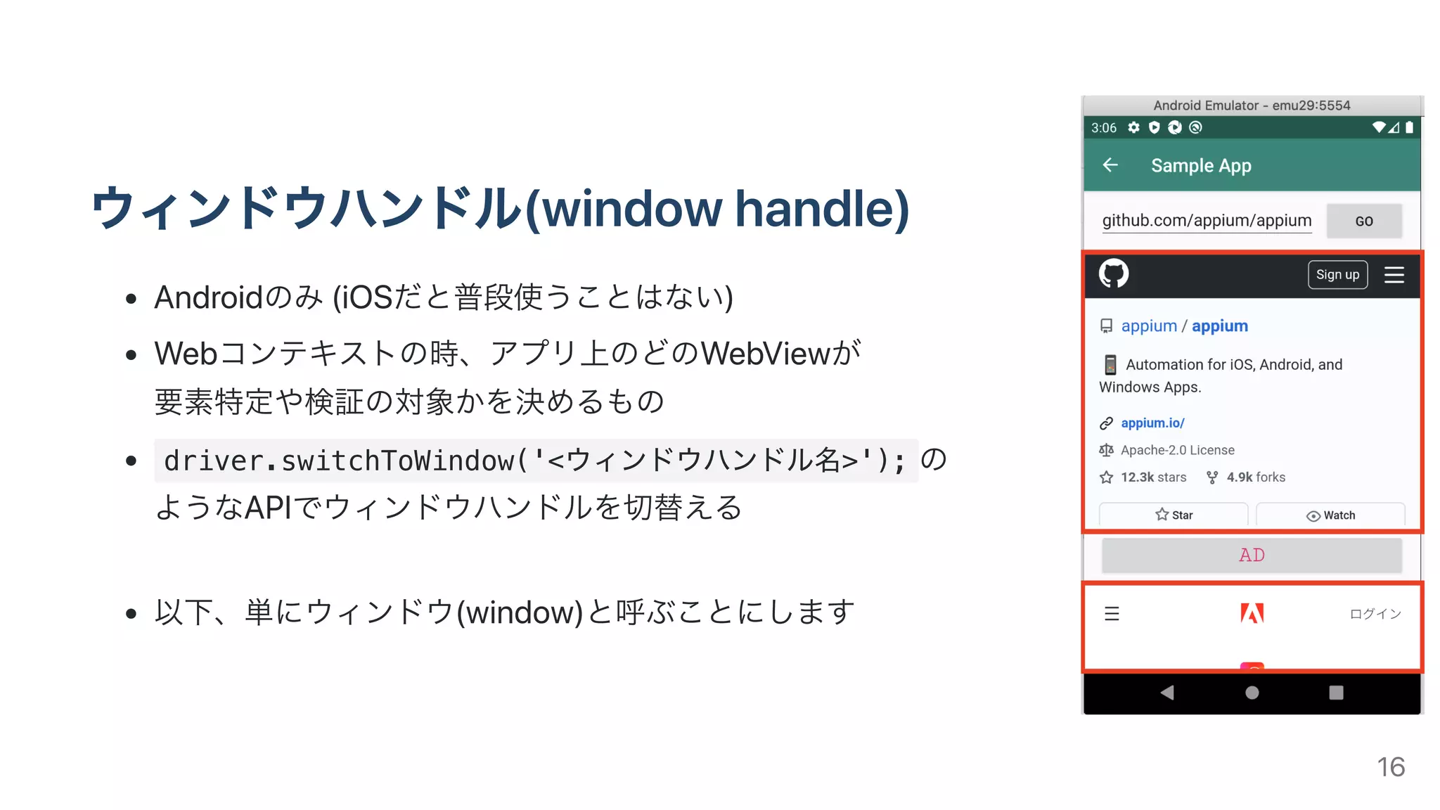 ウィンドウハンドル(windowhandle)
Androidのみ(iOSだと普段使うことはない)
Webコンテキストの時、アプリ上のどのWebViewが
要素特定や検証の対象かを決めるもの
driver.switchToWindow('<ウィンドウハンドル名>'); の
ようなAPIでウィンドウハンドルを切替える
以下、単にウィンドウ(window)と呼ぶことにします
16
 