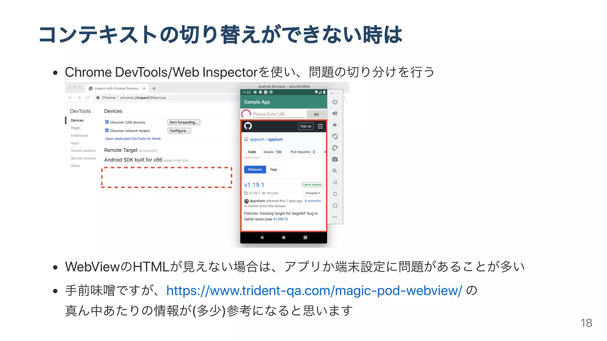 コンテキストの切り替えができない時は
ChromeDevTools/WebInspectorを使い、問題の切り分けを⾏う
WebViewのHTMLが⾒えない場合は、アプリか端末設定に問題があることが多い
⼿前味噌ですが、https://www.trident-qa.com/magic-pod-webview/の
真ん中あたりの情報が(多少)参考になると思います 18
 