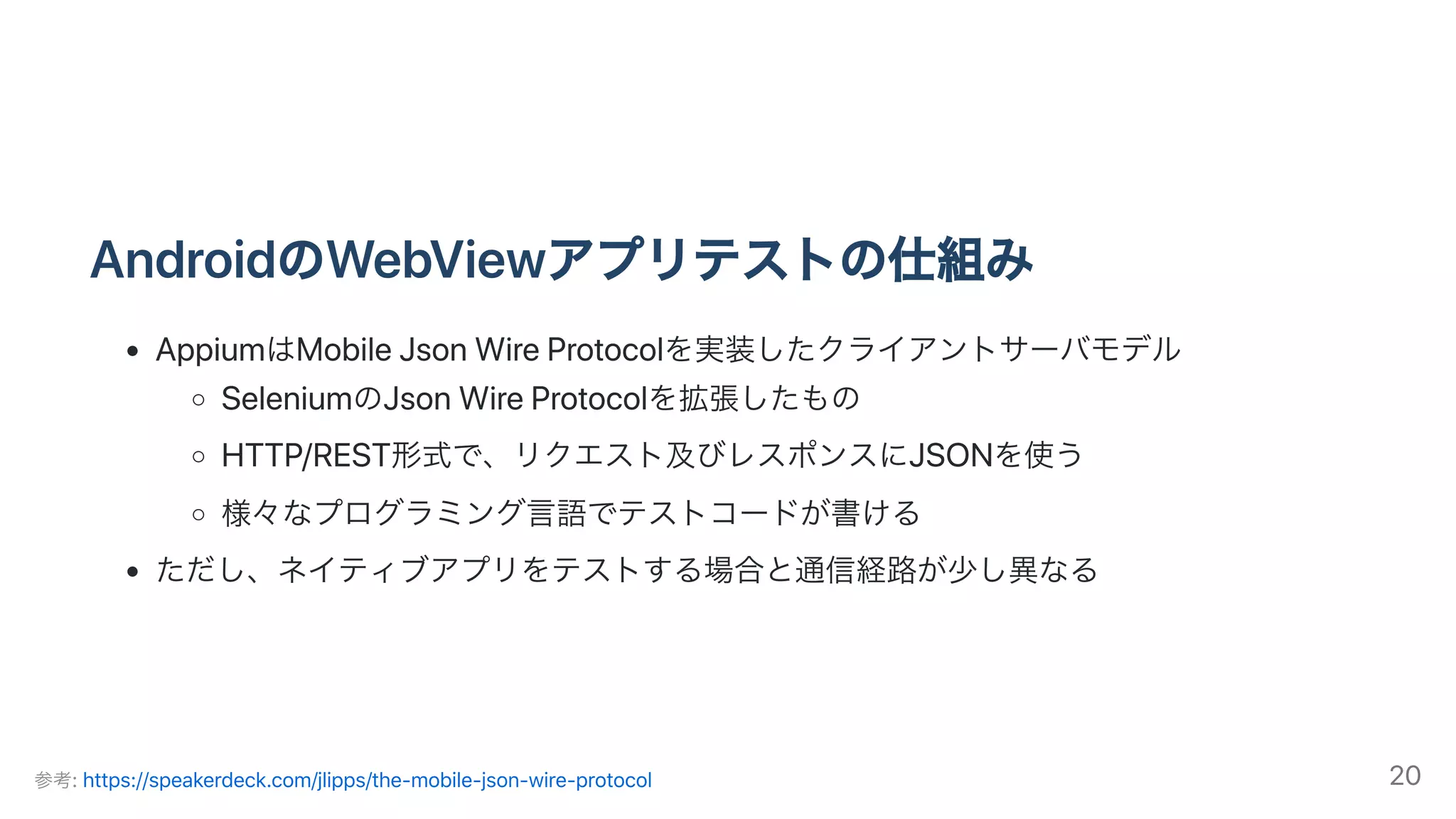 AndroidのWebViewアプリテストの仕組み
AppiumはMobileJsonWireProtocolを実装したクライアントサーバモデル
SeleniumのJsonWireProtocolを拡張したもの
HTTP/REST形式で、リクエスト及びレスポンスにJSONを使う
様々なプログラミング⾔語でテストコードが書ける
ただし、ネイティブアプリをテストする場合と通信経路が少し異なる
参考:https://speakerdeck.com/jlipps/the-mobile-json-wire-protocol 20
 